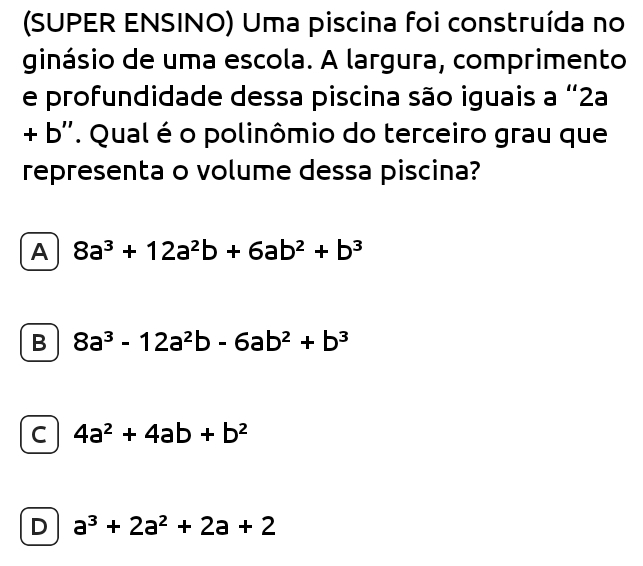 (SUPER ENSINO) Uma piscina foi construída no
ginásio de uma escola. A largura, comprimento
e profundidade dessa piscina são iguais a “ 2a
+ b' '. Qual é o polinômio do terceiro grau que
representa o volume dessa piscina?
A 8a^3+12a^2b+6ab^2+b^3
B 8a^3-12a^2b-6ab^2+b^3
C 4a^2+4ab+b^2
D a^3+2a^2+2a+2