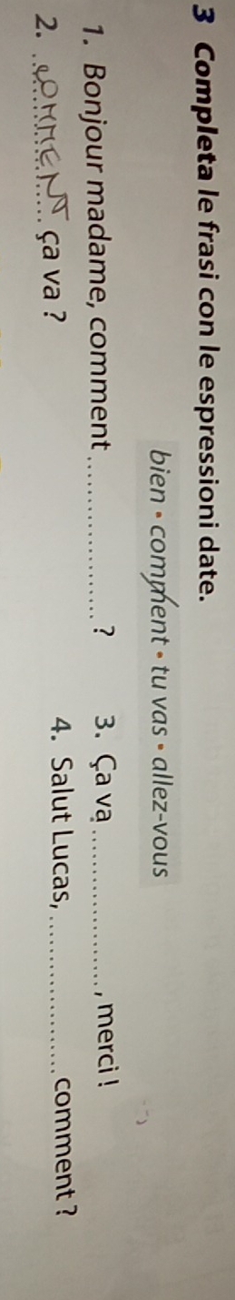 Completa le frasi con le espressioni date. 
bien - comment - tu vas • allez-vous 
? 
1. Bonjour madame, comment _3. Ça vạ _, merci ! 
2. _ça va ? 
4. Salut Lucas, _comment ?