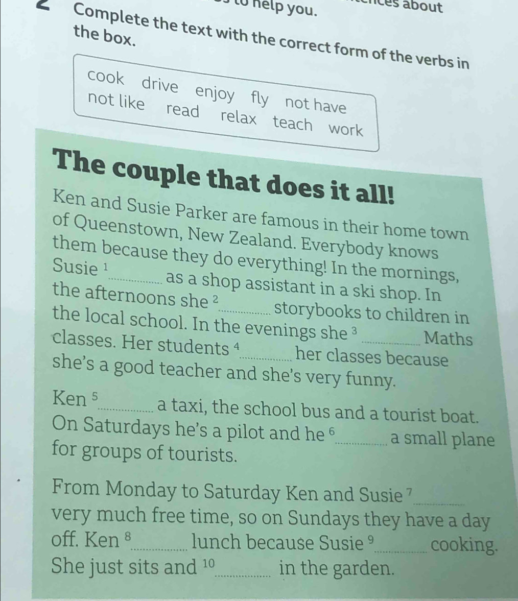 to help you. crcès about 
the box. 
Complete the text with the correct form of the verbs in 
cook drive enjoy fly not have 
not like read relax teach work 
The couple that does it all! 
Ken and Susie Parker are famous in their home town 
of Queenstown, New Zealand. Everybody knows 
them because they do everything! In the mornings, 
Susie ¹_ as a shop assistant in a ski shop. In 
the afternoons she ² 
storybooks to children in 
the local school. In the evenings she ³ Maths 
classes. Her students ª her classes because 
she’s a good teacher and she's very funny. 
Ken s_ a taxi, the school bus and a tourist boat. 
On Saturdays he's a pilot and he _a small plane 
for groups of tourists. 
From Monday to Saturday Ken and Susie _ 
very much free time, so on Sundays they have a day 
off. Ken ⁸_ lunch because Susie ⁹_ cooking. 
She just sits and 10 _ in the garden.