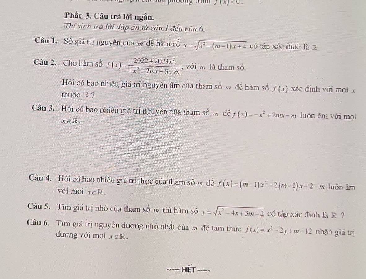 f(x)<0</tex>. 
Phần 3. Câu trả lời ngắn. 
Thí sinh trá lời đáp ản từ câu 1 đến câu 6. 
Câu 1. Số giá trị nguyên của m để hàm số y=sqrt(x^2-(m-1)x+4) có tập xác định là R 
Câu 2. Cho hàm số f(x)= (2022+2023x^2)/-x^2-2mx-6+m  , với m là tham số. 
Hỏi cố bao nhiêu giá trị nguyên âm của tham số m để hàm số f(x) xác đinh với mọi x 
thuộc ? ? 
Câu 3. Hỏi cố bao nhiều giá trị nguyên của tham số để f(x)=-x^2+2mx-m luôn âm với mọi
x∈ R. 
Câu 4. Hội có bao nhiều giá trị thực của tham số m đề f(x)=(m-1)x^2-2(m-1)x+2 m luôn âm
với mội Y∈ R. 
Câu 5. Tìm giá trị nhỏ của tham số m thì hàm số y=sqrt(x^2-4x+3m-2) có tập xác định là R ? 
Câu 6. Tìm giá trị nguyên dương nhỏ nhất của m để tam thức f(x)=x^2-2x+m-12 nhận giá trị 
dương với mọi x∈ R. 
_hết_