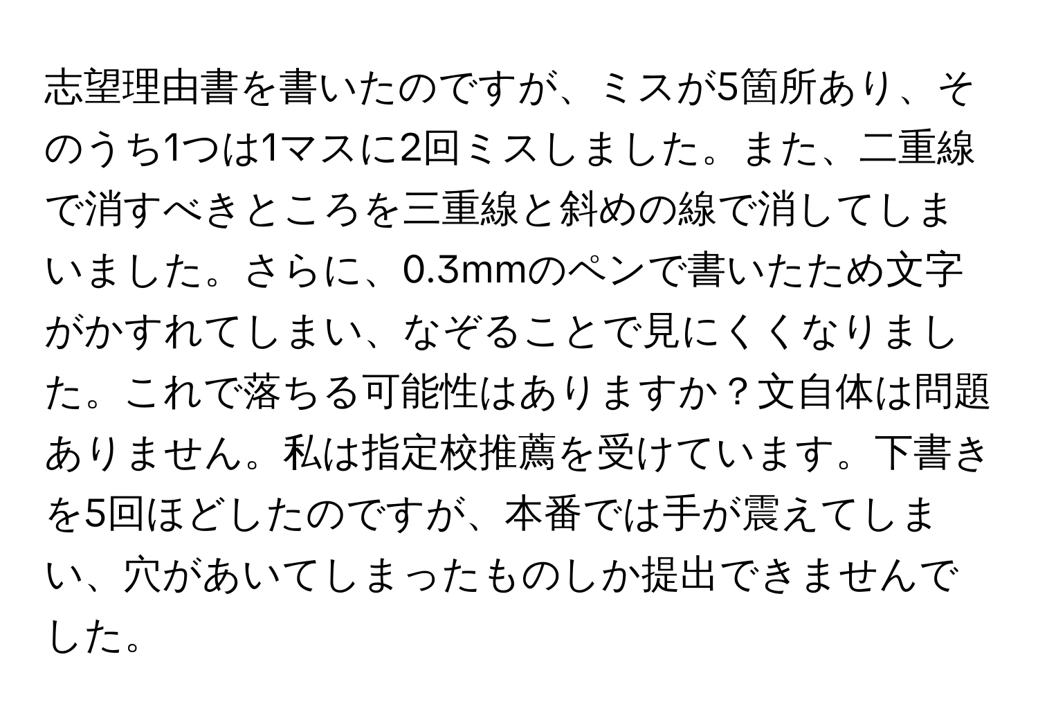 志望理由書を書いたのですが、ミスが5箇所あり、そのうち1つは1マスに2回ミスしました。また、二重線で消すべきところを三重線と斜めの線で消してしまいました。さらに、0.3mmのペンで書いたため文字がかすれてしまい、なぞることで見にくくなりました。これで落ちる可能性はありますか？文自体は問題ありません。私は指定校推薦を受けています。下書きを5回ほどしたのですが、本番では手が震えてしまい、穴があいてしまったものしか提出できませんでした。