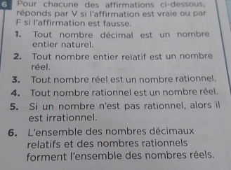 Pour chacune des affirmations ci-dessous. 
réponds par V si l'affirmation est vraie ou par 
F si l'affirmation est fausse. 
e Tout nombre décimal est un nombre 
entier naturel. 
2. Tout nombre entier relatif est un nombre 
réel. 
3. Tout nombre réel est un nombre rationnel. 
4. Tout nombre rationnel est un nombre réel. 
5. Si un nombre n'est pas rationnel, alors il 
est irrationnel. 
6. L'ensemble des nombres décimaux 
relatifs et des nombres rationnels 
forment l'ensemble des nombres réels.