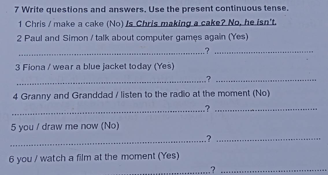 Write questions and answers. Use the present continuous tense. 
1 Chris / make a cake (No) /s Chris making a cake? No, he isn't. 
2 Paul and Simon / talk about computer games again (Yes) 
_?_ 
3 Fiona / wear a blue jacket today (Yes) 
_?_ 
4 Granny and Granddad / listen to the radio at the moment (No) 
_?_ 
5 you / draw me now (No) 
_?_ 
6 you / watch a film at the moment (Yes) 
_?_