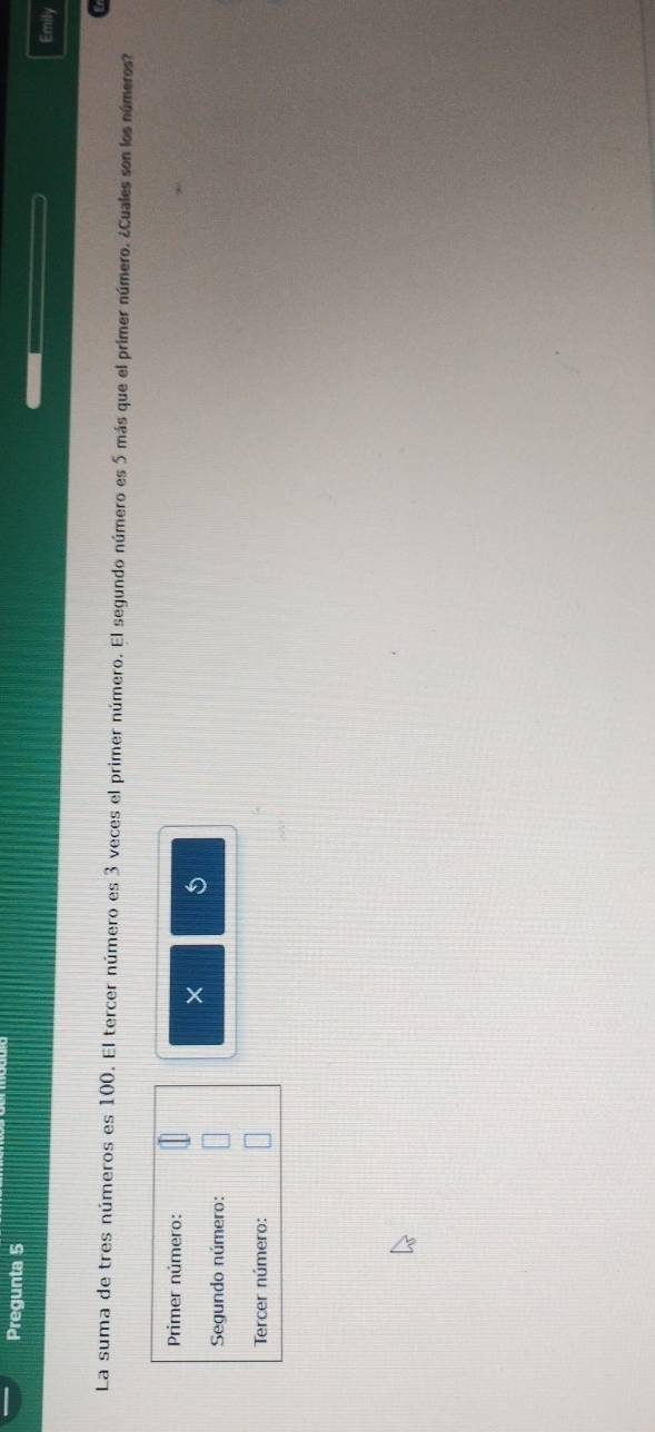 Pregunta 5 Emily 

La suma de tres números es 100. El tercer número es 3 veces el primer número. El segundo número es 5 más que el primer número. ¿Cuales son los números? 
Primer número: 
× 
Segundo número: 
Tercer número: