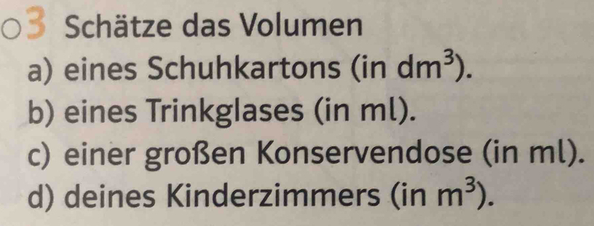 Schätze das Volumen 
a) eines Schuhkartons (indm^3). 
b) eines Trinkglases (in ml). 
c) einer großen Konservendose (in ml). 
d) deines Kinderzimmers (inm^3).