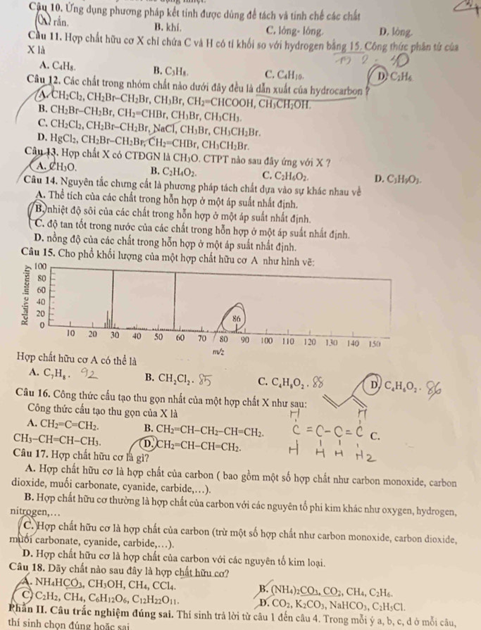 Ứng dụng phương pháp kết tinh được dùng để tách và tinh chế các chất
O) rắn. B. khí. C. lỏng- lông. D. lòng.
Cầu 11. Hợp chất hữu cơ X chỉ chứa C và H có tỉ khối so với hydrogen bằng 15. Công thức phần tử của
X là
A. C_4H_8.
B. C_3H_8.
C. C_4H_10. D. C_2H_4
Câu 12. Các chất trong nhóm chất nào dưới đây đều là dẫn xuất của hydrocarbon ?
B. CH_2Cl_2,CH_2Br-CH_2Br,CH_3Br,CH_2=CHCOOH,CH_3CH_2OH.
C. CH_2Br-CH_2Br,CH_2=CHBr,CH_3Br,CH_3CH_3.
CH_2Cl_2,CH_2Br-CH_2Br,NaCT,CH_3Br,CH_3CH_2Br.
D. HgCl_2,CH_2Br-CH_2Br,CH_2=CHBr,CH_3CH_2Br.
Câu 13. Hợp chất X có CTĐGN 1△ CH_3O 0. CTPT nào sau đây ứng với X ?
A. CH_3O. B. C_2H_4O_2. C. C_2H_6O_2. D. C_1H_2O_1.
Câu 14. Nguyên tắc chưng cất là phương pháp tách chất dựa vào sự khác nhau về
A. Thể tích của các chất trong hỗn hợp ở một áp suất nhất định.
By nhiệt độ sôi của các chất trong hỗn hợp ở một áp suất nhất định.
C. độ tan tốt trong nước của các chất trong hỗn hợp ở một áp suất nhất định.
D. nồng độ của các chất trong hỗn hợp ở một áp suất nhất định.
Câu 15. Cho phổ khổi lượng của một hợp chất hữu cơ A như hình vẽ:
100
80
60
; 20
40
86
0
10 20 30 40 50 60 70 80 90 100 110 120 130 140 150
m/2
Hợp chất hữu cơ A có thể là
A. C_7H_8
B. CH_2Cl_2 C. C_4H_8O_2 D. C_4H_6O_2
Câu 16. Công thức cấu tạo thu gọn nhất của một hợp chất X như sau:
Công thức cầu tạo thu gọn của X là
A. CH_2=C=CH_2. B. CH_2=CH-CH_2-CH=CH_2.
CH_3-CH=CH-CH_3. D. CH_2=CH-CH=CH_2.
Câu 17. Hợp chất hữu cơ là gi?
A. Hợp chất hữu cơ là hợp chất của carbon ( bao gồm một số hợp chất như carbon monoxide, carbon
dioxide, muối carbonate, cyanide, carbide,…).
B. Hợp chất hữu cơ thường là hợp chất của carbon với các nguyên tổ phi kim khác như oxygen, hydrogen,
nitrogen,. ..
C. Hợp chất hữu cơ là hợp chất của carbon (trừ một số hợp chất như carbon monoxide, carbon dioxide,
muoi carbonate, cyanide, carbide,.).
D. Hợp chất hữu cơ là hợp chất của carbon với các nguyên tố kim loại.
Câu 18. Dãy chất nào sau đây là hợp chất hữu cơ?
A. NH_4HCO_3,CH_3OH,CH_4,CCl_4.
B. (NH_4)_2CO_3,CO_2,CH_4,C_2H_6.
C) C_2H_2,CH_4,C_6H_12O_6,C_12H_22O_11.
D. CO_2,K_2CO_3,NaHCO_3,C_2H_5Cl.
Rhần II. Câu trắc nghiệm đúng sai. Thí sinh trả lời từ câu 1 đến câu 4. Trong mỗi ý a, b, c, d ở mỗi câu,
thí sinh chon đúng hoặc sai