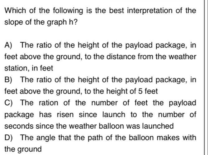 Which of the following is the best interpretation of the
slope of the graph h?
A) The ratio of the height of the payload package, in
feet above the ground, to the distance from the weather
station, in feet
B) The ratio of the height of the payload package, in
feet above the ground, to the height of 5 feet
C) The ration of the number of feet the payload
package has risen since launch to the number of
seconds since the weather balloon was launched
D) The angle that the path of the balloon makes with
the ground