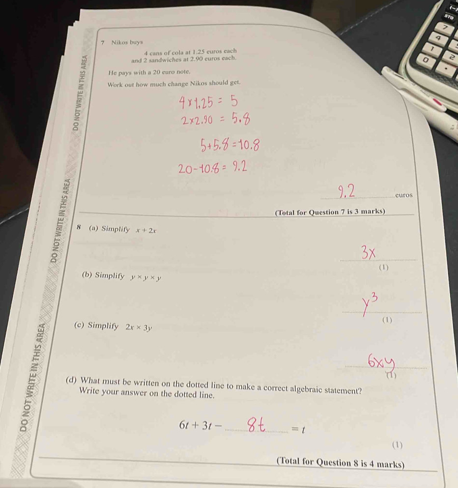 (-) 
sto 
7 
4 
7 Nikos buys
4 cans of cola at 1.25 euros each
1
and 2 sandwiches at 2.90 euros each. 
0 2
He pays with a 20 euro note. 
Work out how much change Nikos should get. 
_euros 
(Total for Question 7 is 3 marks) 
8 (a) Simplify x+2x
_ 
(1) 
(b) Simplify y* y* y
_ 
(1) 
(c) Simplify 2x* 3y
_ 
(1) 
(d) What must be written on the dotted line to make a correct algebraic statement? 
Write your answer on the dotted line. 
_ 6t+3t-
=t
(1) 
_ 
_ 
(Total for Question 8 is 4 marks)