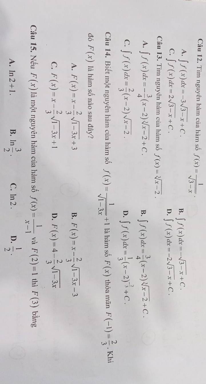 Tìm nguyên hàm của hàm số f(x)= 1/sqrt(3-x) .
A. ∈t f(x)dx=-3sqrt(3-x)+C. B. ∈t f(x)dx=-sqrt(3-x)+C.
C. ∈t f(x)dx=2sqrt(3-x)+C.
D. ∈t f(x)dx=-2sqrt(3-x)+C.
Câu 13. Tìm nguyên hàm của hàm số f(x)=sqrt[3](x-2).
A. ∈t f(x)dx=- 3/4 (x-2)sqrt[3](x-2)+C. B. ∈t f(x)dx= 3/4 (x-2)sqrt[3](x-2)+C.
C. ∈t f(x)dx= 2/3 (x-2)sqrt(x-2). ∈t f(x)dx= 1/3 (x-2)^- 2/3 +C.
D.
Câu 14. Biết một nguyên hàm của hàm số f(x)= 1/sqrt(1-3x) +1 là hàm số F(x) thỏa mãn F(-1)= 2/3 . Khi
đó F(x) à hàm số nào sau đây?
A. F(x)=x- 2/3 sqrt(1-3x)+3 B. F(x)=x- 2/3 sqrt(1-3x)-3
C. F(x)=x- 2/3 sqrt(1-3x)+1 F(x)=4- 2/3 sqrt(1-3x)
D.
Câu 15. Nếu F(x) là một nguyên hàm của hàm số f(x)= 1/x-1  và F(2)=1 thì F(3) bằng
A. ln 2+1. B. ln  3/2 . C. ln 2. D.  1/2 .