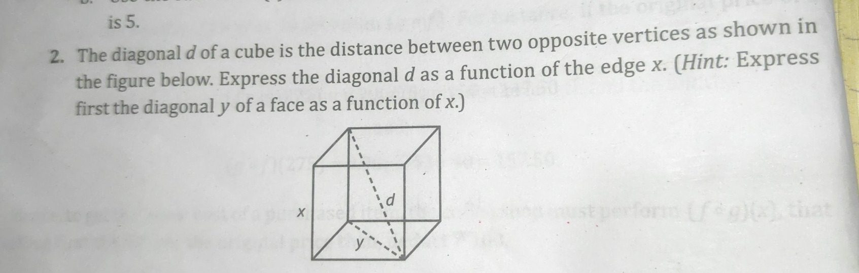 is 5.
2. The diagonal d of a cube is the distance between two opposite vertices as shown in
the figure below. Express the diagonal d as a function of the edge x. (Hint: Express
first the diagonal y of a face as a function of x.)