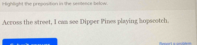 Highlight the preposition in the sentence below. 
Across the street, I can see Dipper Pines playing hopscotch. 
Report a problem