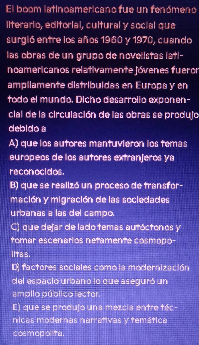 El boom latinoamericano fue un fenómeno
llterarlo, editorial, cultural y social que
surgló entre los años 1960 y 1970, cuando
las obras de un grupo de novelistas latl-
noamericanos relativamente jóvenes fueror
ampllamente distribuldas en Europa y en
todo el mundo. Dicho desarrollo exponen-
clal de la circulación de las obras se produjo
debido a
A) que los autores mantuvlerón los temas
europeos de los autores extranjeros ya
reconocidos.
B) que se realizó un proceso de transfor-
mación y migración de las socledades
urbanas a las del campo.
C) que dejar de lado temas autóctonos y
tomar escenarlos netamente cosmopo-
lltas.
D) factores sociales como la modernización
del espaclo urbano lo que aseguró un
ampilo público lector.
E) que se produjo una mezcla entre téc-
nicas modernas narrativas y temática
cosmopol ita .