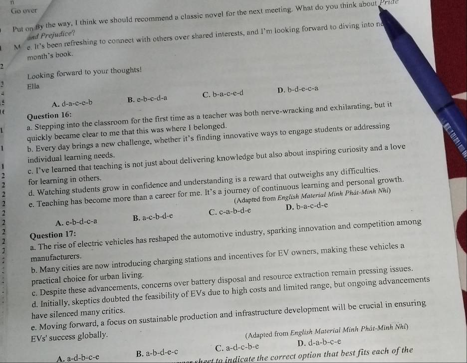 Go over
Put on By the way, I think we should recommend a classic novel for the next meeting. What do you think about Pride
and Prejudice?
M e. It’s been refreshing to connect with others over shared interests, and I’m looking forward to diving into no
month's book.
2
Looking forward to your thoughts!
1 Ella
A. d-a-c-e-b B. e-b-c-d-a C. b-a-c-e-d D. b-d-e-c-a
t
Question 16:
1 a. Stepping into the classroom for the first time as a teacher was both nerve-wracking and exhilarating, but it
quickly became clear to me that this was where I belonged.
1 b. Every day brings a new challenge, whether it’s finding innovative ways to engage students or addressing
individual learning needs.
2 c. I’ve learned that teaching is not just about delivering knowledge but also about inspiring curiosity and a love
2 for learning in others.
d. Watching students grow in confidence and understanding is a reward that outweighs any difficulties.
2 e. Teaching has become more than a career for me. It’s a journey of continuous learning and personal growth.
(Adapted from English Material Minh Phát-Minh Nhí)
2
2 A. e-b-d-c-a ] B. a-c-b-d-e C. c-a-b-d-e D. b-a-c-d-
e
2
1 a. The rise of electric vehicles has reshaped the automotive industry, sparking innovation and competition among
2 Question 17:
b. Many cities are now introducing charging stations and incentives for EV owners, making these vehicles a
manufacturers.
practical choice for urban living.
c. Despite these advancements, concerns over battery disposal and resource extraction remain pressing issues.
d. Initially, skeptics doubted the feasibility of EVs due to high costs and limited range, but ongoing advancements
have silenced many critics.
e. Moving forward, a focus on sustainable production and infrastructure development will be crucial in ensuring
EVs' success globally.
(Adapted from English Material Minh Phát-Minh Nhí)
A. a-d-b-c-e a-b-d-e-c C. a-d-c-b-e D. d-a-b-c-e
B. a-
sheet to indicate the correct option that best fits each of the