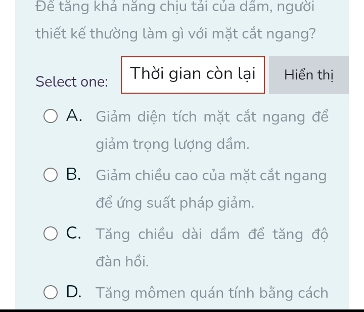 Đế tăng khả năng chịu tải của dầm, người
thiết kế thường làm gì với mặt cắt ngang?
Select one: Thời gian còn lại Hiển thị
A. Giảm diện tích mặt cắt ngang để
giảm trọng lượng dầm.
B. Giảm chiều cao của mặt cắt ngang
để ứng suất pháp giảm.
C. Tăng chiều dài dầm để tăng độ
đàn hồi.
D. Tăng mômen quán tính bằng cách