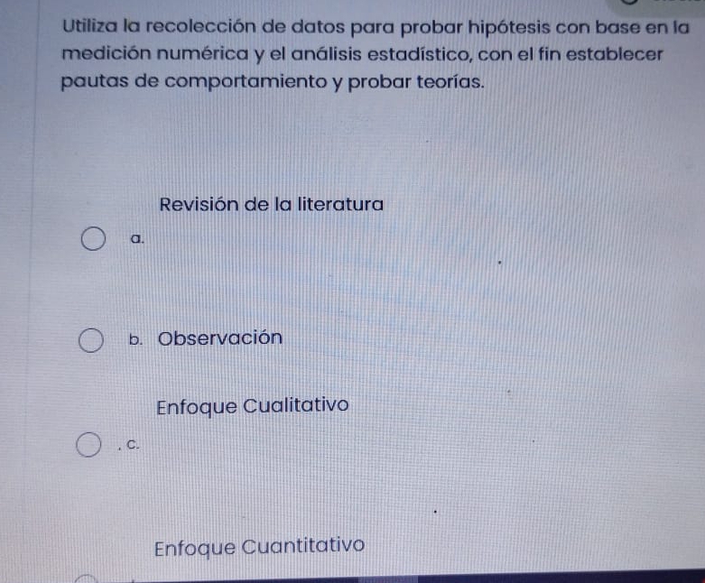 Utiliza la recolección de datos para probar hipótesis con base en la
medición numérica y el análisis estadístico, con el fin establecer
pautas de comportamiento y probar teorías.
Revisión de la literatura
a.
b. Observación
Enfoque Cualitativo
. C.
Enfoque Cuantitativo