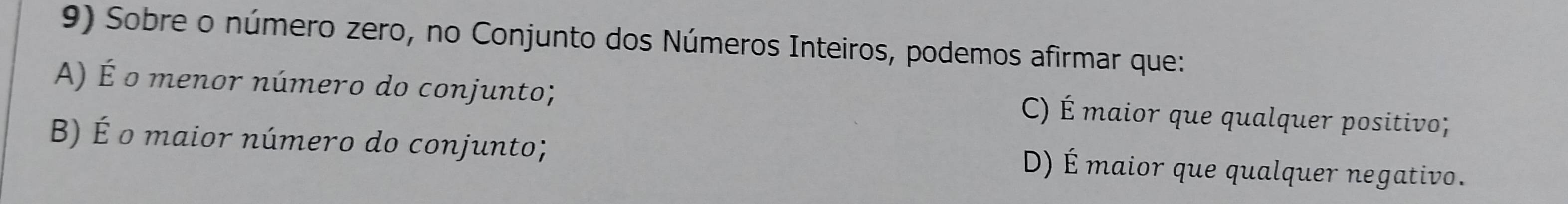 Sobre o número zero, no Conjunto dos Números Inteiros, podemos afirmar que:
A) É o menor número do conjunto; C) É maior que qualquer positivo;
B) É o maior número do conjunto; D) É maior que qualquer negativo.