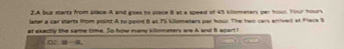 A bus starts from place A and goes to place B at a speed of 45 kilometers per hout. Four hours
later a car starts from point A to point B at 75 Uillometers par hour. The two cars arrived at Place B
at exactly the same time. So how many killometers are A and B apart?