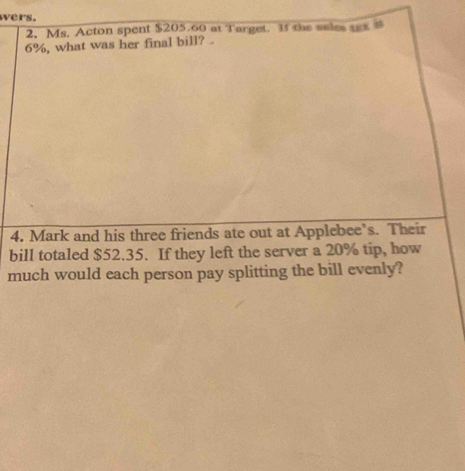 wers. 
2. Ms. Acton spent $205.60 at Target. I4 the sales tax
6%, what was her final bill? . 
4. Mark and his three friends ate out at Applebee’s. Their 
bill totaled $52.35. If they left the server a 20% tip, how 
much would each person pay splitting the bill evenly?