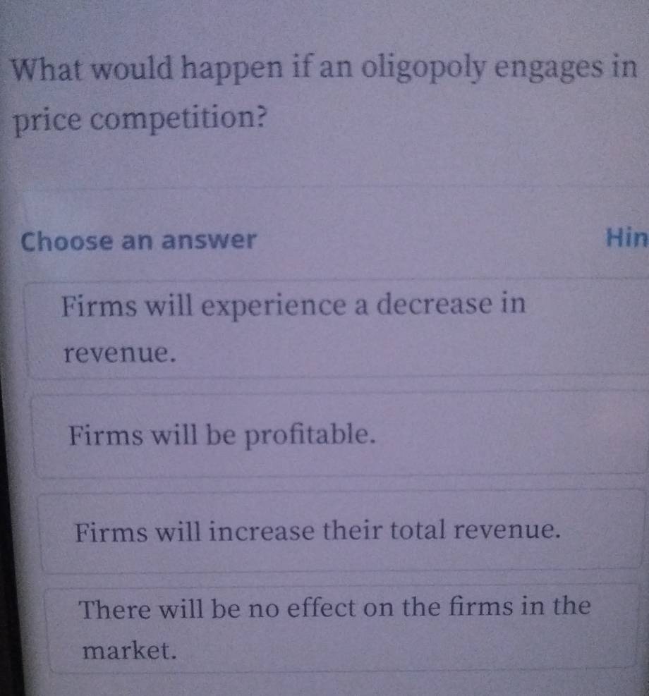 What would happen if an oligopoly engages in
price competition?
Choose an answer Hin
Firms will experience a decrease in
revenue.
Firms will be profitable.
Firms will increase their total revenue.
There will be no effect on the firms in the
market.