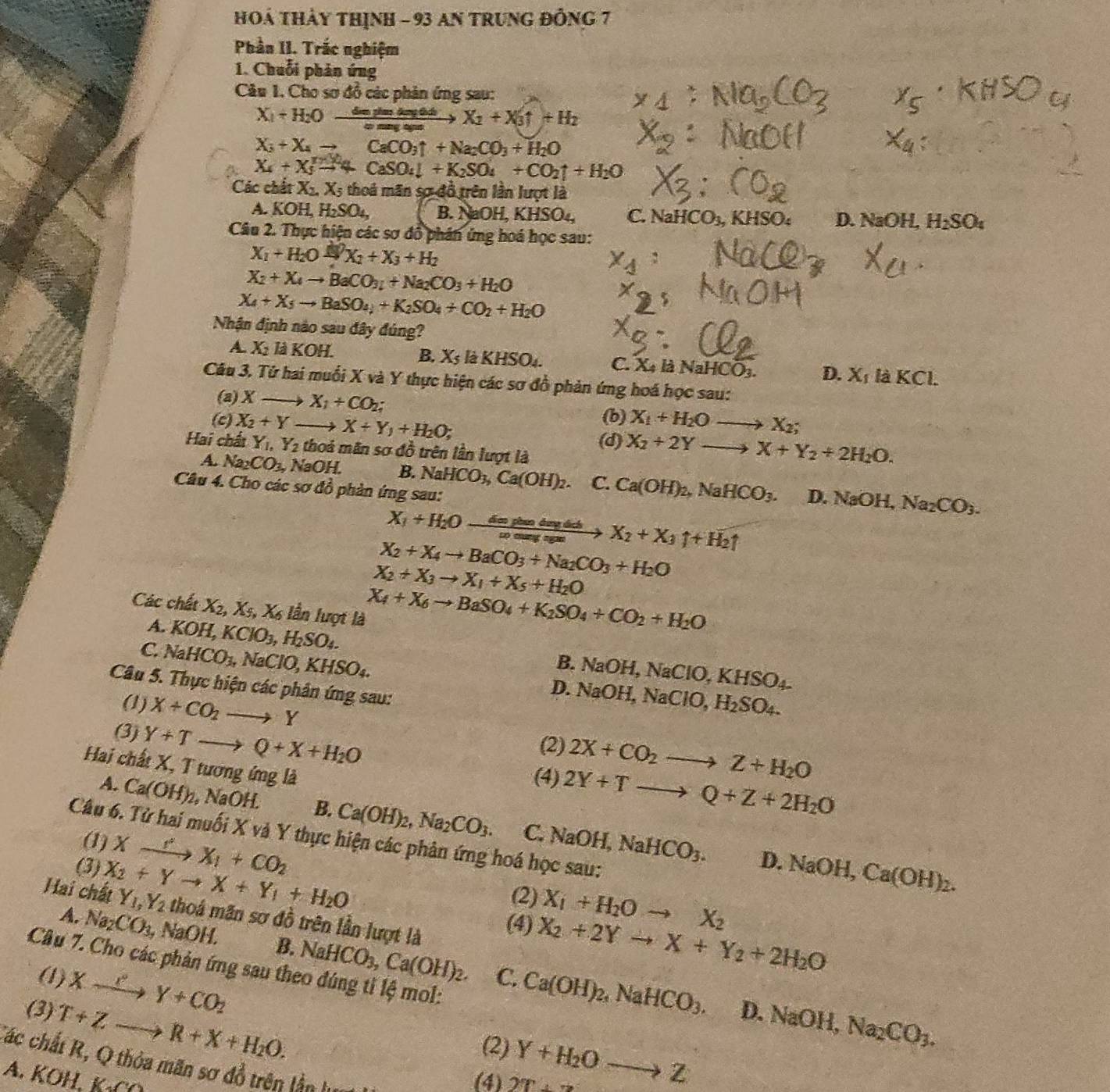 HOá THảy thỊNH - 93 AN TRunG đỒng 7
Phần II. Trắc nghiệm
1. Chuỗi phản ứng
Câu 1. Cho sơ đồ các phản ứng sau:
X_1+H_2Oxrightarrow dejlmdeqtk X_2+X_3uparrow +H_2
X_3+X_4to CaCO_3uparrow +Na_2CO_3+H_2O
X_4+X_5^(m+4CaSO_4)downarrow +K_2SO_4+CO_2uparrow +H_2O
Các chất X_2,X_5 thoá mãn sợ đồ trên lần lượt là
A. KOH,H_2SO_4, B. NaOH,KHSO_4 C. NaHCO_3 , KH SO 6 D NaOH. H_2SO_4
Câu 2. Thực hiện các sơ đồ phân ứng hoá học sau:
X_1+H_2Oxrightarrow △ X_2+X_3+H_2
X_2+X_4to BaCO_3_2+Na_2CO_3+H_2O
X_4+X_5to BaSO_4+K_2SO_4+CO_2+H_2O
Nhận định nào sau đây đúng?
A. X_2 là KOH. B. X_5 l_2KHSO_4 C. Xã là NaH [CO_3. D. X_1 laKCl.
Câu 3. Tứ hai muối X và Y thực hiện các sơ đồ phản ứng hoá học sau:
(a) X- X_1+CO_2;
(b) X_1+H_2Oto X_2;
(c) X_2+Y I X+Y_1+H_2O; X_2+2Yto X+Y_2+2H_2O.
Hai chất Y_1,Y_2 thoả mãn sơ đồ trên lần lượt là
(d)
A. Na_2CO_3, NaOH. B. NaHCO_3,Ca(OH)_2 C. Ca(OH)_2,NaHCO_3. D.NaOH,Na_2CO_3.
Câu 4. Cho các sơ đồ phản ứng sau:
X_1+H_2Oxrightarrow dophedaydob X_2+X_3uparrow +H_2uparrow
X_2+X_4to BaCO_3+Na_2CO_3+H_2O
X_2+X_3to X_1+X_5+H_2O
Các chất X_2,X_5,X_6 lần lượt là
A. KOH,KClO_3,H_2SO_4.
X_4+X_6to BaSO_4+K_2SO_4+CO_2+H_2O
B. NaOH,NaClO,KHSO_4.
C. NaHCO_3, NaClO,KHSO_4. D. NaO H,NaClO,H_2SO_4.
Câu 5. Thực hiện các phân ứng sau:
(1) X+CO_2to Y 2X+CO_2to Z+H_2O
(2)
(3) Y+Tto Q+X+H_2O 2Y+Tto Q+Z+2H_2O
Hai chất X, T tương ứng là
(4)
A. Ca(OH)_2, , NaOH. B. Ca(OH)_2,Na_2CO_3. NaOH,NaHCO_3.
C.
Câu 6. Tử hai muối X và Y thực hiện các phân ứng hoá học sau:
(1)
(3) Xxrightarrow 'X_1+CO_2
D. NaOH,Ca(OH)_2.
(2) X_1+H_2Oto X_2
Hai chất X_2+Yto X+Y_1+H_2O Y_1,Y_2 thoá mãn sơ đồ trên lần lượt là
(4) X_2+2Yto X+Y_2+2H_2O
A. Na_2CO_3, NaOH. B. NaHCO_3,Ca(OH)_2. Ca(OH)_2,NaHCO_3.
Cầu 7. Cho các phản ứng sau theo đúng tỉ lệ mol:
(1) Xxrightarrow PY+CO_2
C. D. NaOH, Na_2CO_3.
(3) T+Zto R+X+H_2O.
(2)
Các chất R, Q thỏa mãn sơ đồ trên lần lự
A. KOH,KCO
(4) 27 Y+H_2Oto Z