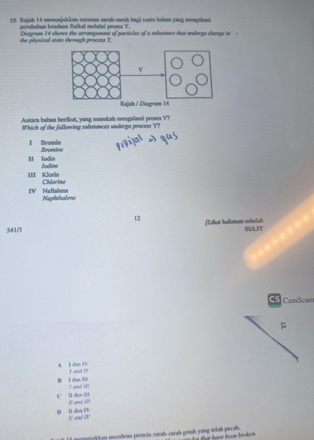 Rajah 14 menunjukkan susunan zarah-zarah bagi suatu bahan yang mengalami
perubahan keadaan fizikal melalui proses Y.
Diagram 14 shows the arrangement of particles of a substance that undergo change in 。
the physical state through process Y,
Antara bahan berikut, yang manakah mengalami proses Y?
Which of the following substances undergo process Y?
I Bromin
Bromine
II Iodin
Iodine
III Klorin
Chlorine
IV Naftalena
Naphthalene
12
541/l [Lihat halaman sebelah
SULIT
CS CamScan
A I dan 11 
11
B l dan Il
I and M
C ll dar 111
1 cm+d(t)
D lì dan IV
1 and /1° 
11 memninkkan membran protein zarah-zarah getah yang telah pecah.
h a e been roken .