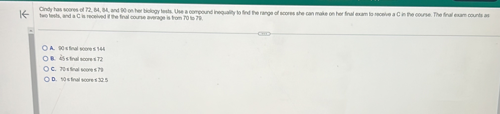 Cindy has scores of 72, 84, 84, and 90 on her biology tests. Use a compound inequality to find the range of scores she can make on her final exam to receive a C in the course. The final exam counts as
two tests, and a C is received if the final course average is from 70 to 79.
A. 90≤final score≤144
B. 45≤final score≤72
C. 70≤final score≤ 79
D. 10≤final score≤32.5