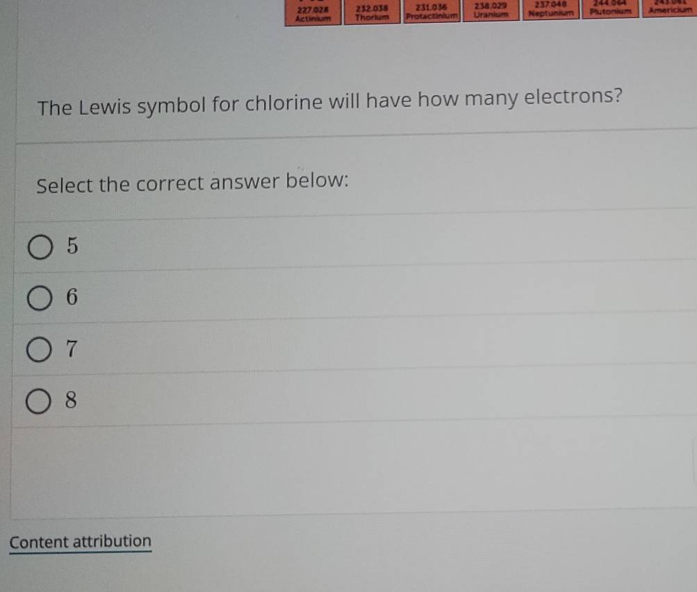 227.028 232.038 231.036 238.029 237048 244 944
Actinium Thorium Protactinium Uranism Neptunium Plutonium Americium
The Lewis symbol for chlorine will have how many electrons?
Select the correct answer below:
5
6
7
8
Content attribution