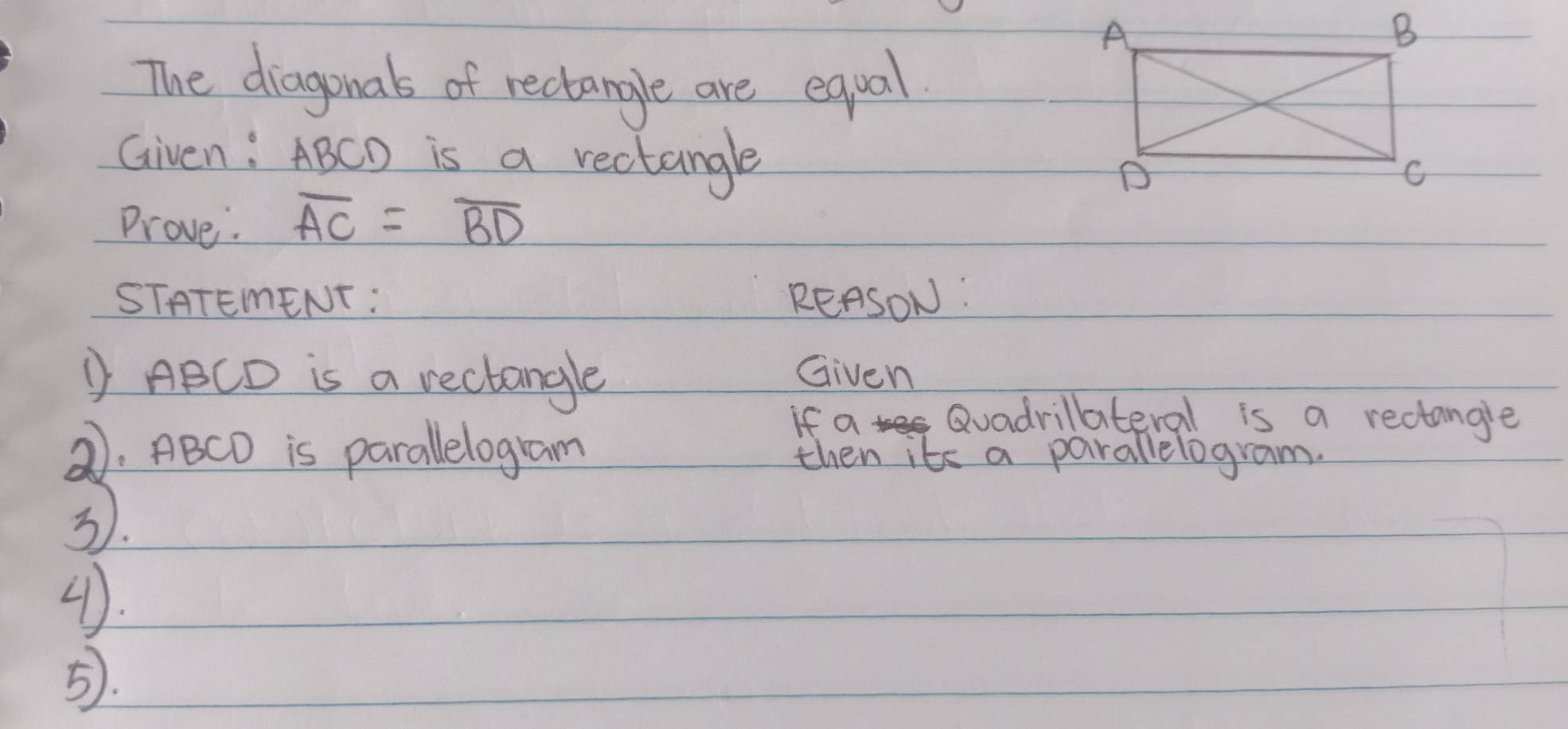 The diagonals of rectangle are equal 
Given: ABCD is a rectangle 
Prove. overline AC=overline BD
STATEMENT : REASON: 
① ABCD is a rectangle Given 
If a Quadrillateral is a rectangle 
②. ABCD is parallelogram then its a parallelogram. 
3. 
4). 
5.