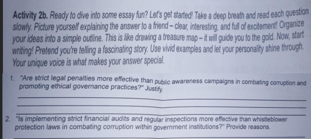 Activity 2b. Ready to dive into some essay fun? Let's get started! Take a deep breath and read each question 
slowly. Picture yourself explaining the answer to a friend - clear, interesting, and full of excitement! Organize 
your ideas into a simple outline. This is like drawing a treasure map — it will guide you to the gold. Now, start 
writing! Pretend you're telling a fascinating story. Use vivid examples and let your personality shine through. 
Your unique voice is what makes your answer special. 
1. "Are strict legal penalties more effective than public awareness campaigns in combating corruption and 
_ 
promoting ethical governance practices?" Justify. 
_ 
_ 
2. "Is implementing strict financial audits and regular inspections more effective than whistleblower 
protection laws in combating corruption within government institutions?" Provide reasons. 
_