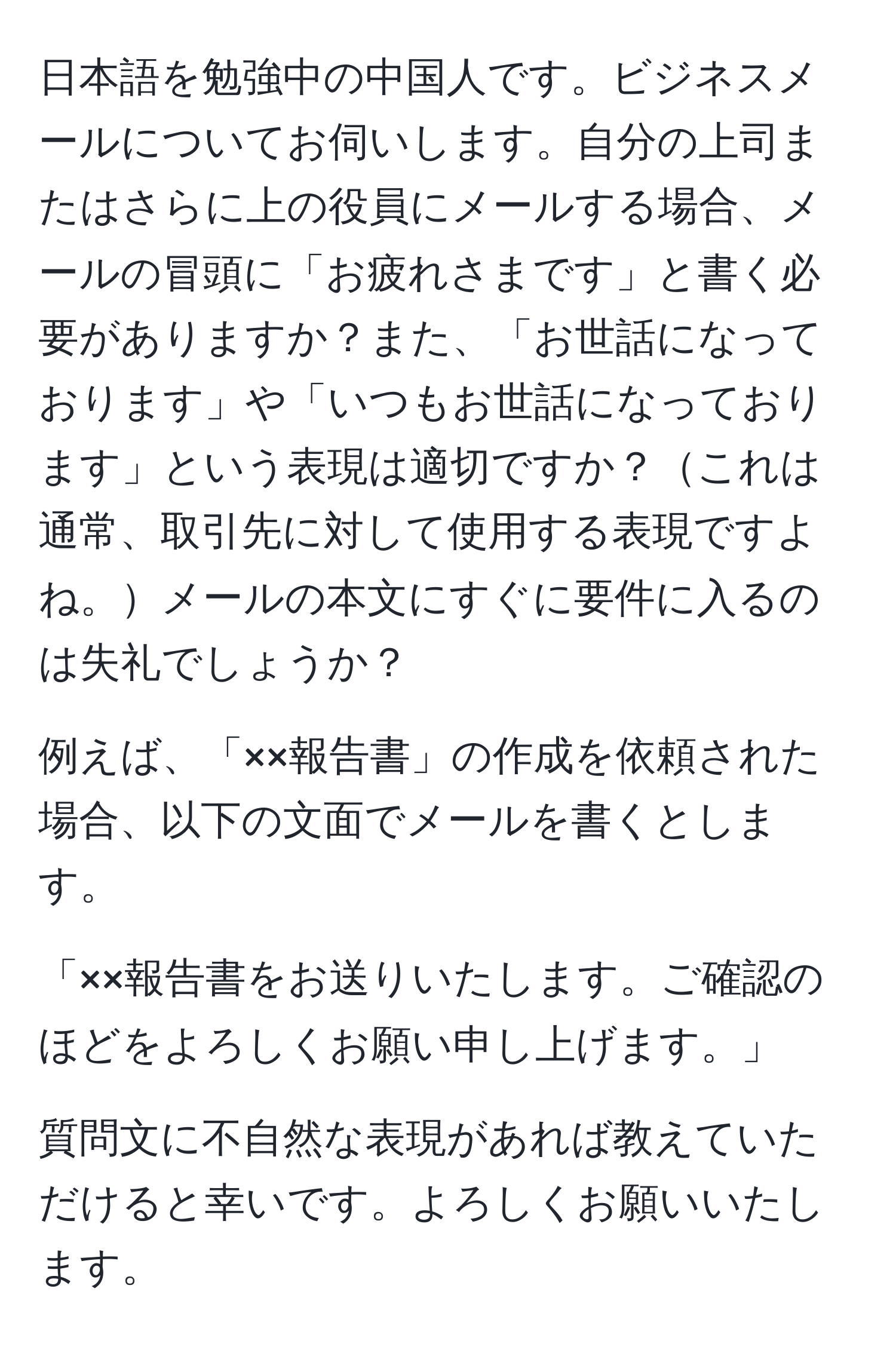 日本語を勉強中の中国人です。ビジネスメールについてお伺いします。自分の上司またはさらに上の役員にメールする場合、メールの冒頭に「お疲れさまです」と書く必要がありますか？また、「お世話になっております」や「いつもお世話になっております」という表現は適切ですか？これは通常、取引先に対して使用する表現ですよね。メールの本文にすぐに要件に入るのは失礼でしょうか？

例えば、「××報告書」の作成を依頼された場合、以下の文面でメールを書くとします。

「××報告書をお送りいたします。ご確認のほどをよろしくお願い申し上げます。」

質問文に不自然な表現があれば教えていただけると幸いです。よろしくお願いいたします。