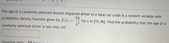 The age of a randomly selected alcohol-impaired driver in a fatal car crash is a random variable with 
probability density function given by f(x)= 24/x^2  for x in [15,40]. Find the probability that the age of a 
randomly selected driver is less than 24?