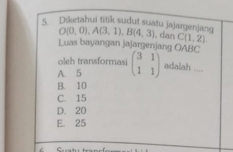 Diketahui titik sudut suatu jajargenjang
O(0,0), A(3,1), B(4,3) , dan C(1,2). 
Luas bayangan jajargenjang OABC
oleh transformasi
A. 5 beginpmatrix 3&1 1&1endpmatrix adalah ....
B. 10
C. 15
D. 20
E. 25
L