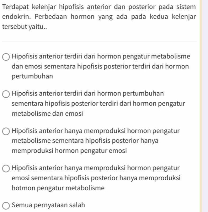 Terdapat kelenjar hipofisis anterior dan posterior pada sistem
endokrin. Perbedaan hormon yang ada pada kedua kelenjar
tersebut yaitu..
Hipofisis anterior terdiri dari hormon pengatur metabolisme
dan emosi sementara hipofisis posterior terdiri dari hormon
pertumbuhan
Hipofisis anterior terdiri dari hormon pertumbuhan
sementara hipofisis posterior terdiri dari hormon pengatur
metabolisme dan emosi
Hipofisis anterior hanya memproduksi hormon pengatur
metabolisme sementara hipofisis posterior hanya
memproduksi hormon pengatur emosi
Hipofisis anterior hanya memproduksi hormon pengatur
emosi sementara hipofisis posterior hanya memproduksi
hotmon pengatur metabolisme
Semua pernyataan salah