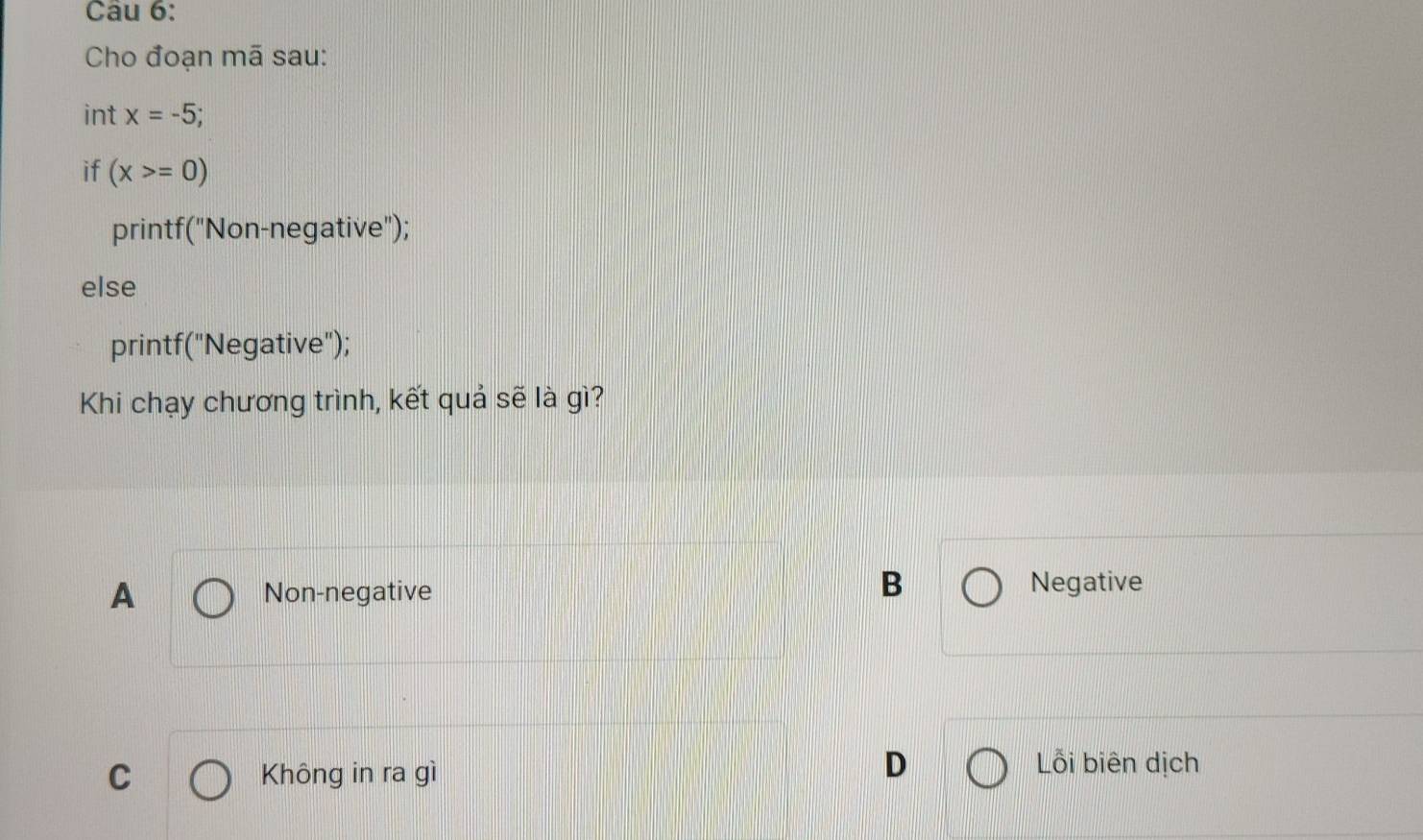 Cho đoạn mã sau:
int x=-5
if (x>=0)
printf("Non-negative");
else
printf("Negative");
Khi chạy chương trình, kết quả sẽ là gì?
A Non-negative
B Negative
C Không in ra gì
D Lỗi biên dịch