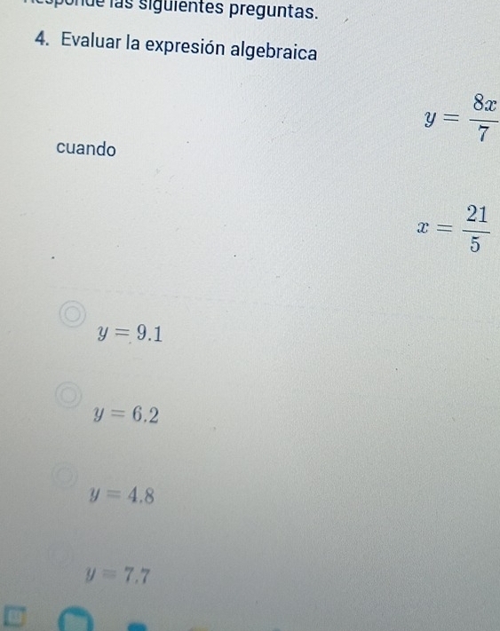 pon de s siguientes preguntas.
4. Evaluar la expresión algebraica
y= 8x/7 
cuando
x= 21/5 
y=9.1
y=6.2
y=4.8
y=7.7