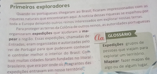 Primeiros exploradores 
Quando os portugueses chegaram ao Brasil, ficaram impressionados com as 
riquezas naturais que encontraram aqui. A notícia dessas riquezas se espalhou por 
toda a Europa deixando outros reinos interessados em explorar nossas terras. 
Para proteger as terras da Colônia de outros reinos, as autoridades portuguesas 
organizaram expedições que ajudaram a ma- 
pear a região. Essas expedições, chamadas de 
Entradas, eram organizadas e autorizadas pelo Aa GLOSSÁRIO 
rei de Portugal para que pudessem conhecer Expedições: grupos de 
e controlar melhor o interior do Brasil. Com pessoas que viajam para 
isso muitas cidades foram fundadas no litoral explorar um território. 
brasileiro, que era por onde os integrantes das Mapear: fazer mapas de 
expedições entravam em nosso território. algo ou de algum lugar.