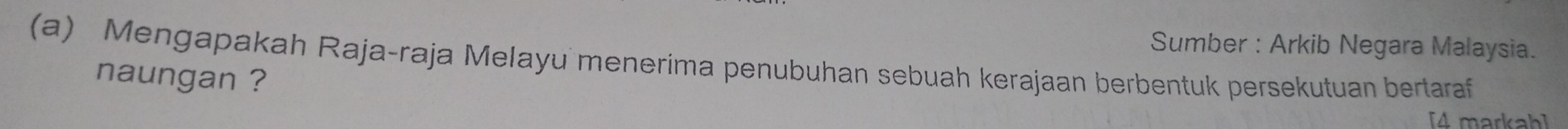 Sumber : Arkib Negara Malaysia. 
(a) Mengapakah Raja-raja Melayu menerima penubuhan sebuah kerajaan berbentuk persekutuan bertaraf 
naungan ? 
[4 markah]