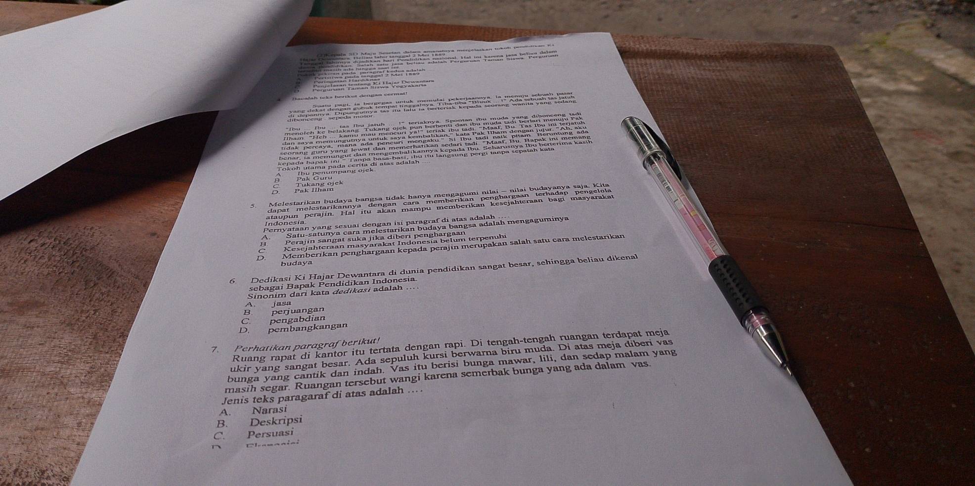 budaya
A. jasa
B. perjuangan
C. pengabdian
D. pembangkangan
7. Perhatikan paragrafberikut!
Ruang rapat di kantor itu tertata dengan rapi. Di tengah-tengah ruangan terdapat meja
ukir yang sangat besar. Ada sepuluh kursi berwarna biru muda. Di atas meja diberi vas
bunga yang cantik dan indah. Vas itu berisi bunga mawar, lili, dan sedap malam yang
masih segar. Ruangan tersebut wangi karena semerbak bunga yang ada dalam vas.
Jenis teks paragaraf di atas adalah ....
A. Narasi
B. Deskripsi
C. Persuasi
Elanaaiai