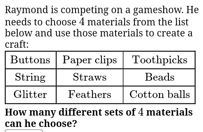 Raymond is competing on a gameshow. He 
needs to choose 4 materials from the list 
below and use those materials to create a 
craft: 
How many different sets of 4 materials 
can he choose?