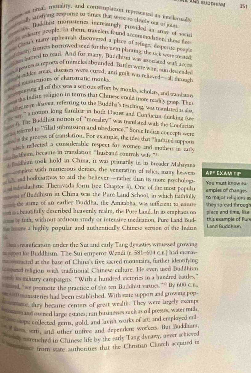 IAND BUDDHISM 351
ens on ritual, morality, and contemplation represented an intellectually
cessencally sanstying response to times that were so clearly out of joint.
semhale, Buiddhist monasteries increasingly provided an arrav of social
e in ershnary people. In them, travelers found accommodation; those flee
e China's many upheavals discovered a place of refuge, desperate people
eo e canty, firmers borrowed seed for the next planring; the sick were treated;
uden learned to read. And for many, Buddhism was associated with access
ne powers as reports of miracles abounded. Battles were won, rain descended
tght-rdden areas, diseases were cured, and guilt was relieved—all through
s mgel mnistrations of charismatic monks.
aompanying all of this was a serious effort by monks, scholars, and translators
s this Indian religion in terms that Chinese could more readily grasp. Thus
s roddhist term idharma, referring to the Buddha's teaching, was translated as dao,
t way,” a notion long familiar in both Daoist and Confucian thinking (see
e 6. The Buddhist notion of “morality” was translated with the Confucian
en a referred to “filial submission and obedience.” Some Indian concepts were
ared in the process of translation. For example, the idea that “husband supports
which reflected a considerable respect for women and mothers in early
Baddhism, became in translation “husband controls wife.”
A Baddhism took hold in China, it was primarily in its broader Mahayana
romplete with numerous deities, the veneration of relics, many heavens AP® EXAM TIP
mel, and bodhisattvas to aid the believer—rather than its more psychologi- You must know ex-
and adividualistic Theravada form (see Chapter 4). One of the most popular amples of changes
ens of Buddhism in China was the Pure Land School, in which faithfully to major religions as
ing the name of an earlier Buddha, the Amitabha, was sufficient to ensure they spread through
mina beautifully described heavenly realm, the Pure Land. In its emphasis on place and time, like
n by fath, without arduous study or intensive meditation, Pure Land Bud- this example of Pure
he bame a highly popular and authentically Chinese version of the Indian Land Buddhism.
's runification under the Sui and early Tang dynasties witnessed growing
= pon for Buddhism. The Sui emperor Wendi (r. 581-604 C.E.) had inonas-
mm omtructed at the base of China's five sacred mountains, further identifying
apored religion with traditional Chinese culture. He even used Buddhism
mn his military campaigns. “With a hundred victories in a hundred battles,”
ond, “we promote the practice of the ten Buddhist virtues.”” By 600 
su 1000 monasteries had been established. With state support and growing pop-
i enance, they became centers of great wealth. They were largely exempt
ion and owned large estates; ran businesses such as oil presses, water mills,
thee sope collected gems, gold, and lavish works of art; and employed mil
tovs, serf, and other unfree and dependent workers. But Buddhism,
e ely entrenched in Chinese life by the early Tang dynasty, never achieved
dence from state authorities that the Christian Church acquired in