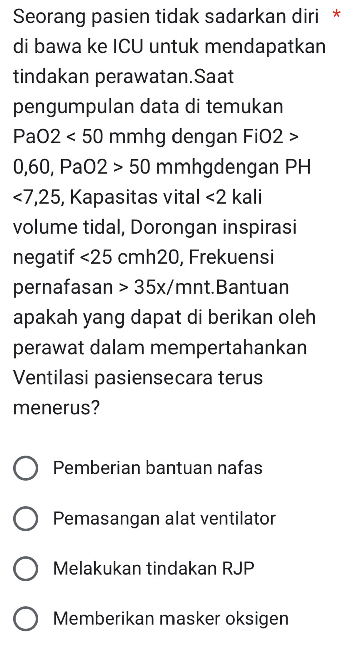 Seorang pasien tidak sadarkan diri *
di bawa ke ICU untuk mendapatkan
tindakan perawatan.Saat
pengumpulan data di temukan
PaO2<50 mmhg dengan FiO2 >
0, 60, PaO2>50 mmhgdengan PH
<7</tex>, 25 , Kapasitas vital <2</tex> kali
volume tidal, Dorongan inspirasi
negatif <25 cmh20, Frekuensi
pernafasan 35x/ mn t.Bantuan
apakah yang dapat di berikan oleh
perawat dalam mempertahankan
Ventilasi pasiensecara terus
menerus?
Pemberian bantuan nafas
Pemasangan alat ventilator
Melakukan tindakan RJP
Memberikan masker oksigen