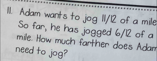 Adam wants to jog 11/12 of a mile
So far, he has jogged 6/12 of a
mile. How much farther does Adam 
need to jog?