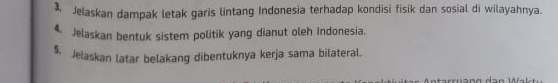 Jelaskan dampak letak garis lintang Indonesia terhadap kondisi fisik dan sosial di wilayahnya. 
4. Jelaskan bentuk sistem politik yang dianut oleh Indonesia. 
5. Jelaskan latar belakang dibentuknya kerja sama bilateral.