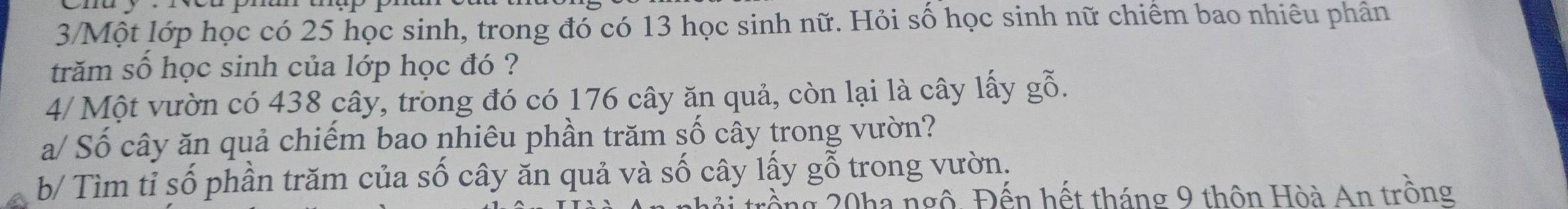 3/Một lớp học có 25 học sinh, trong đó có 13 học sinh nữ. Hỏi số học sinh nữ chiếm bao nhiêu phân 
trăm số học sinh của lớp học đó ? 
4/ Một vườn có 438 cây, trong đó có 176 cây ăn quả, còn lại là cây lấy gỗ. 
a/ Số cây ăn quả chiếm bao nhiêu phần trăm số cây trong vườn? 
b/ Tìm tỉ số phần trăm của số cây ăn quả và số cây lấy gỗ trong vườn. 
cồng 20ha ngô. Đến hết tháng 9 thôn Hòà An trồng