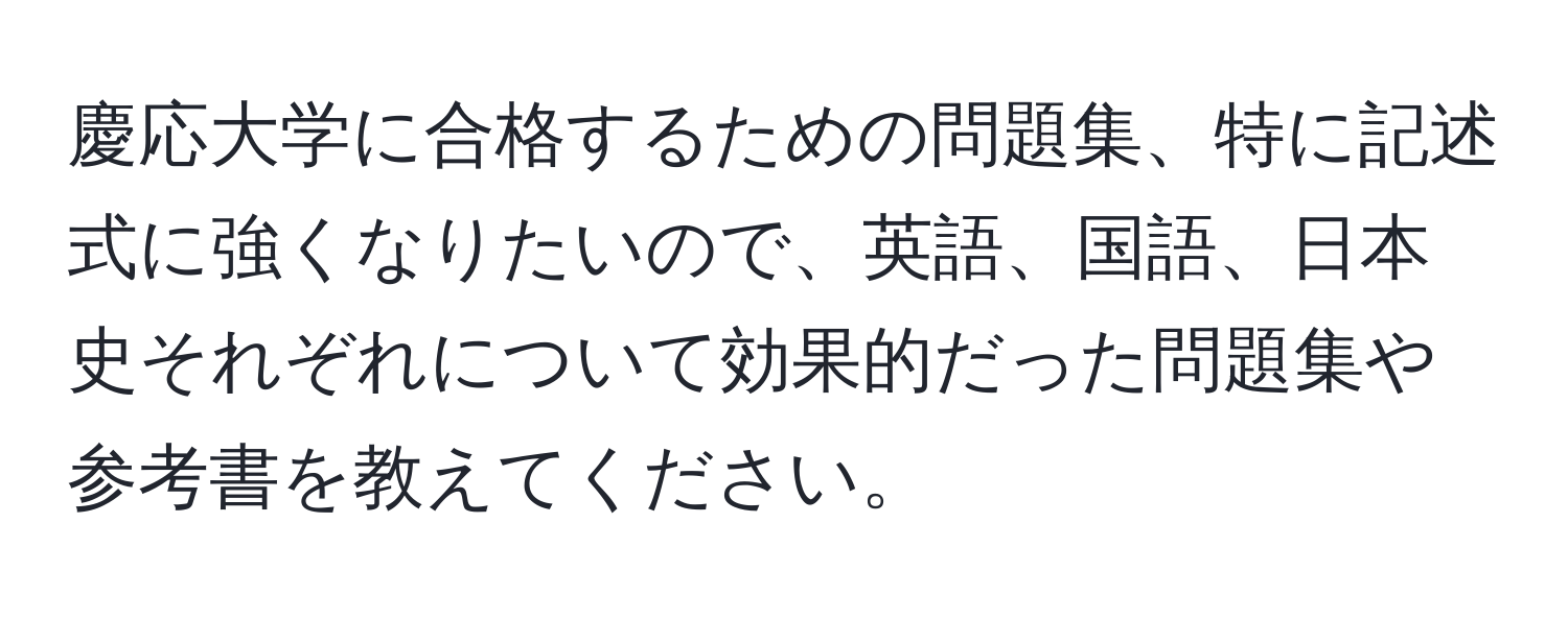 慶応大学に合格するための問題集、特に記述式に強くなりたいので、英語、国語、日本史それぞれについて効果的だった問題集や参考書を教えてください。