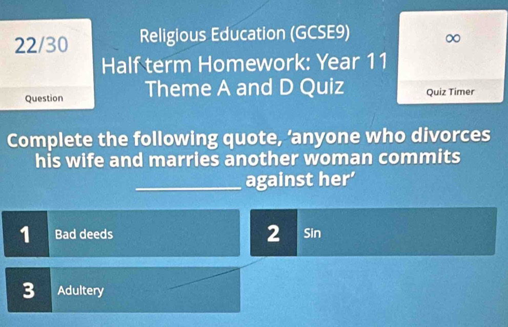 22/30 
Religious Education (GCSE9) 
∞ 
Half term Homework: Year 11 
Theme A and D Quiz 
Question Quiz Timer 
Complete the following quote, ‘anyone who divorces 
his wife and marries another woman commits 
_against her’ 
1 Bad deeds 2 Sin 
3 Adultery