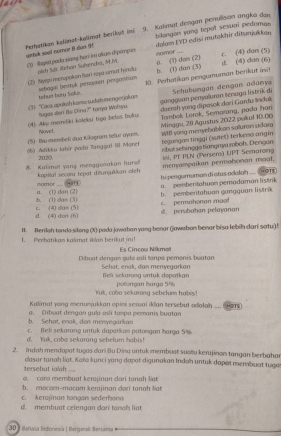 at
bilangan yang tepat sesuai pedoman
Perhatikan kalimat-kalimat berikut ini 9. Kalimat dengan penulisan angka dan
dalam EYD edisi mutakhir ditunjukkan
untuk soal nomor 8 dan 9!
a. (1) dan (2) c. (4) dan (5)
(1) Rapat pada siang hari ini akan dipimpin nomor ....
oleh Sdr. Rehan Suhendra, M.M.
(2) Nyepi merupakan hari raya umat hindu b. (1) dan (3) d. (4) dan (6)
tahun baru Saka. 10. Perhatikan pengumuman berikut ini!
sebagai bentuk perayaan pergantian
(3) “Caca, apakah kamu sudah mengerjakan Sehubungan dengan adanya
tugas darí Bu Dina?” tanya Wahyu. gangguan penyaluran tenaga listrik di
(4) Aku memiliki koleksi tiga belas buku daerah yang dipasok dari Gardu Induk
Tambak Lorok, Semarang, pada hari
Minggu, 28 Agustus 2022 pukul 10.00
Novel.
(5) 1bu membeli dua Kilogram telur ayam. WIB yang menyebabkan saluran udara
(6) Adikku lahir pada Tanggal 18 Maret tegangan tinggi (sutet) terkena angin
ribut sehingga tiangnya roboh. Dengan
2020.
8. Kalimat yang menggunakan huruf ini, PT PLN (Persero) UPT Semarang
kapital secara tepat ditunjukkan oleh menyampaikan permohonan maaf.
Isi pengumuman di atas adalah .... ( HOTs
nomor .... ( HOTS
a. (1) dan (2) a. pemberitahuan pemadaman listrik
b. (1) dan (3) b. pemberitahuan gangguan listrik
c. (4) dan (5) c. permohonan maaf
d. (4) dan (6) d. perubahan pelayanan
11. Berilah tanda silang (X) pada jawaban yang benar (jawaban benar bisa lebih dari satu)!
1. Perhátikan kalimat iklan berikut ini!
Es Cíncau Níkmat
Dibuat dengan gula asli tanpa pemanis buatan
Sehat, enak, dan menyegarkan
Beli sekarang untuk dapatkan
potongan harga 5%
Yuk, coba sekarang sebelum habis!
Kalimat yang menunjukkan opini sesuai iklan tersebut adalah .... ( HOTS
a. Dibuat dengan gula asli tanpa pemanis buatan
b. Sehat, enak, dan menyegarkan
c. Beli sekarang untuk dapatkan potongan harga 5%
d. Yuk, coba sekarang sebelum habis!
2. Indah mendapat tugas dari Bu Dina untuk membuat suatu kerajinan tangan berbahar
dasar tanah liat. Kata kuncí yang dapat digunakan Indah untuk dapat membuat tugas
tersebut ialah ....
a. cara membuat kerajinan dari tanah liat
b. macam-macam kerajinan dari tanah liat
c. kerajinan tangan sederhana
d. membuat celengan dari tanah liat
30  Bahasa Indonesia | Bergerak Bersama