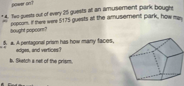 power on? 
4. Two guests out of every 25 guests at an amusement park bought 
popcorn. If there were 5175 guests at the amusement park, how man 
bought popcorn? 
5. a. A pentagonal prism has how many faces, 
edges, and vertices? 
b. Sketch a net of the prism.