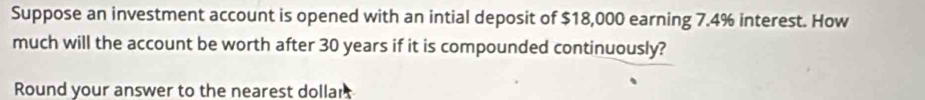 Suppose an investment account is opened with an intial deposit of $18,000 earning 7.4% interest. How 
much will the account be worth after 30 years if it is compounded continuously? 
Round your answer to the nearest dollar