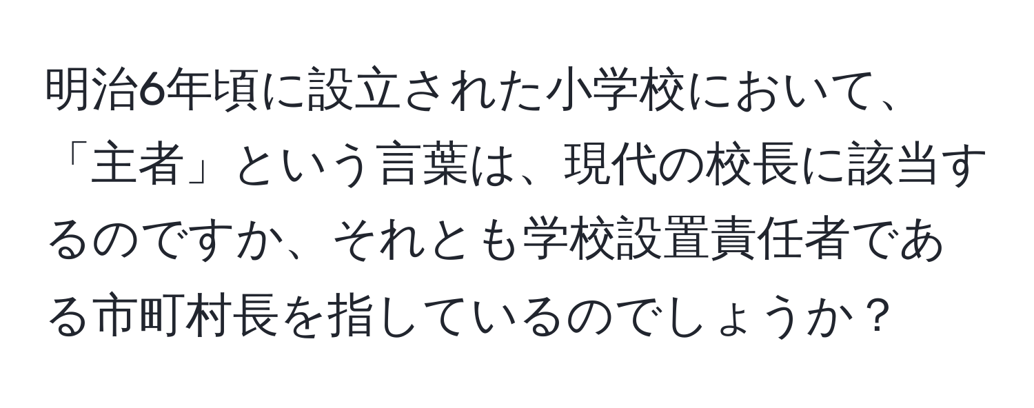 明治6年頃に設立された小学校において、「主者」という言葉は、現代の校長に該当するのですか、それとも学校設置責任者である市町村長を指しているのでしょうか？